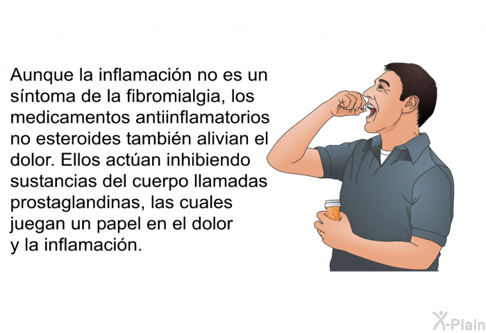 Aunque la inflamacin no es un sntoma de la fibromialgia, los medicamentos antiinflamatorios no esteroides tambin alivian el dolor. Ellos actan inhibiendo sustancias del cuerpo llamadas prostaglandinas, las cuales juegan un papel en el dolor y la inflamacin.