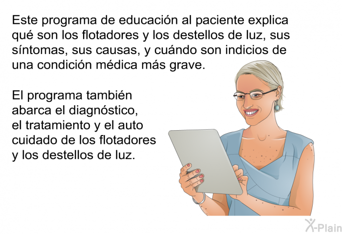 Esta informacin acerca de su salud explica qu son los flotadores y los destellos de luz, sus sntomas, sus causas, y cundo son indicios de una condicin mdica ms grave. Esta informacin acerca de su salud tambin abarca el diagnstico, el tratamiento y el auto cuidado de los flotadores y los destellos de luz.