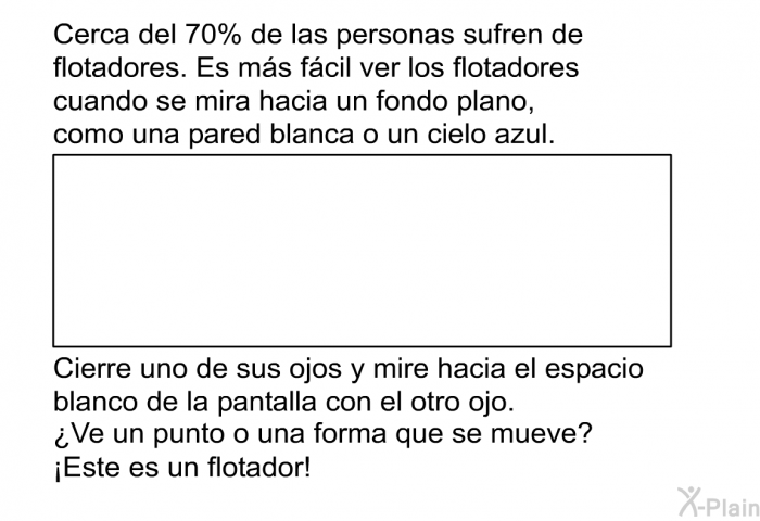 Cerca del 70% de las personas sufren de flotadores. Es ms fcil ver los flotadores cuando se mira hacia un fondo plano, como una pared blanca o un cielo azul. Cierre uno de sus ojos y mire hacia el espacio blanco de la pantalla con el otro ojo. ¿Ve un punto o una forma que se mueve? ¡Este es un flotador!