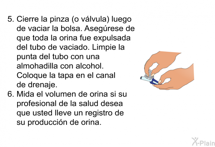 Cierre la pinza (o vlvula) luego de vaciar la bolsa. Asegrese de que toda la orina fue expulsada del tubo de vaciado. Limpie la punta del tubo con una almohadilla con alcohol. Coloque la tapa en el canal de drenaje. Mida el volumen de orina si su profesional de la salud desea que usted lleve un registro de su produccin de orina.