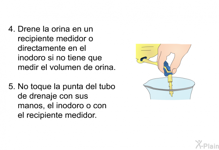 Drene la orina en un recipiente medidor o directamente en el inodoro si no tiene que medir el volumen de orina.  No toque la punta del tubo de drenaje con sus manos, el inodoro o con el recipiente medidor.