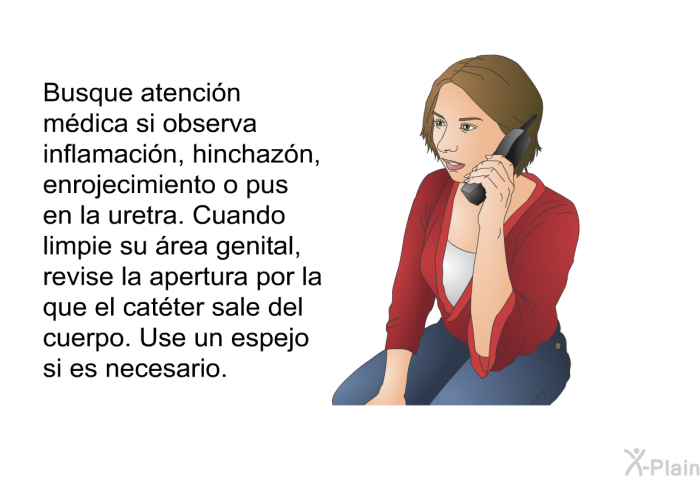 Busque atenci�n m�dica si observa inflamaci�n, hinchaz�n, enrojecimiento o pus en la uretra. Cuando limpie su �rea genital, revise la apertura por la que el cat�ter sale del cuerpo. Use un espejo si es necesario.