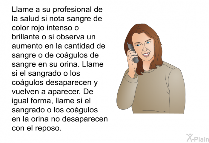 Llame a su profesional de la salud si nota sangre de color rojo intenso o brillante o si observa un aumento en la cantidad de sangre o de co�gulos de sangre en su orina. Llame si el sangrado o los co�gulos desaparecen y vuelven a aparecer. De igual forma, llame si el sangrado o los co�gulos en la orina no desaparecen con el reposo.