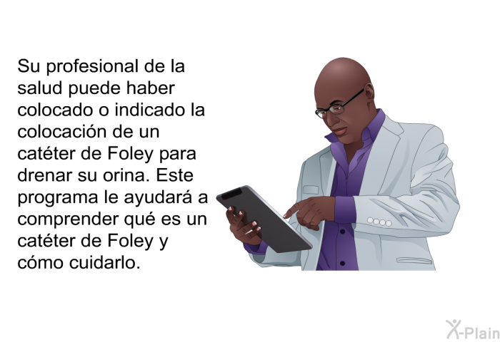 Su profesional de la salud puede haber colocado o indicado la colocacin de un catter de Foley para drenar su orina. Esta informacin acerca de su salud le ayudar a comprender qu es un catter de Foley y cmo cuidarlo.