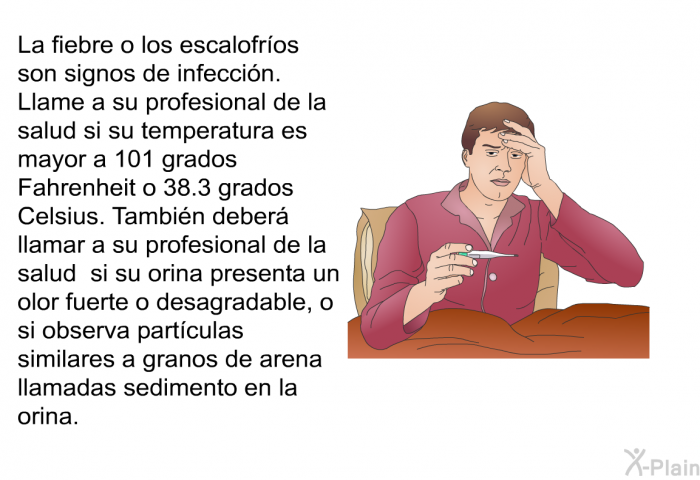 La fiebre o los escalofr�os son signos de infecci�n. Llame a su profesional de la salud si su temperatura es mayor a 101 grados Fahrenheit o 38.3 grados Celsius. Tambi�n deber� llamar a su profesional de la salud si su orina presenta un olor fuerte o desagradable, o si observa part�culas similares a granos de arena llamadas sedimento en la orina.