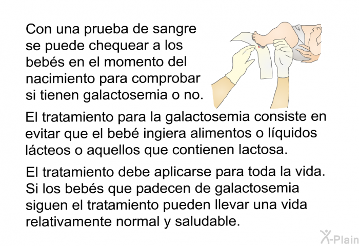 Con una prueba de sangre se puede chequear a los bebs en el momento del nacimiento para comprobar si tienen galactosemia o no. El tratamiento para la galactosemia consiste en evitar que el beb ingiera alimentos o lquidos lcteos o aquellos que contienen lactosa. El tratamiento debe aplicarse para toda la vida. Si los bebs que padecen de galactosemia siguen el tratamiento pueden llevar una vida relativamente normal y saludable.