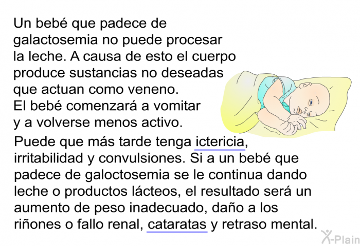 Un beb que padece de galactosemia no puede procesar la leche. A causa de esto el cuerpo produce sustancias no deseadas que actuan como veneno. El beb comenzar a vomitar y a volverse menos activo. Puede que ms tarde tenga ictericia, irritabilidad y convulsiones. Si a un beb que padece de galoctosemia se le continua dando leche o productos lcteos, el resultado ser un aumento de peso inadecuado, dao a los riones o fallo renal, cataratas y retraso mental.