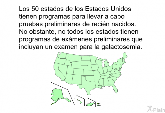 Los 50 estados de los Estados Unidos tienen programas para llevar a cabo pruebas preliminares de reci�n nacidos. No obstante, no todos los estados tienen programas de ex�menes preliminares que incluyan un examen para la galactosemia.