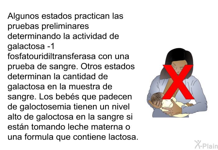 Algunos estados practican las pruebas preliminares determinando la actividad de galactosa -1 fosfatouridiltransferasa con una prueba de sangre. Otros estados determinan la cantidad de galactosa en la muestra de sangre. Los beb�s que padecen de galoctosemia tienen un nivel alto de galoctosa en la sangre si est�n tomando leche materna o una formula que contiene lactosa.