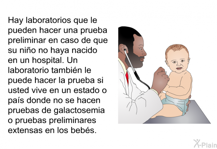 Hay laboratorios que le pueden hacer una prueba preliminar en caso de que su nio no haya nacido en un hospital. Un laboratorio tambin le puede hacer la prueba si usted vive en un estado o pas donde no se hacen pruebas de galactosemia o pruebas preliminares extensas en los bebs.