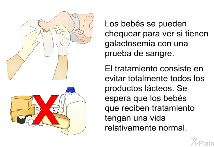 Los bebs se pueden chequear para ver si tienen galactosemia con una prueba de sangre. El tratamiento consiste en evitar totalmente todos los productos lcteos. Se espera que los bebs que reciben tratamiento tengan una vida relativamente normal.