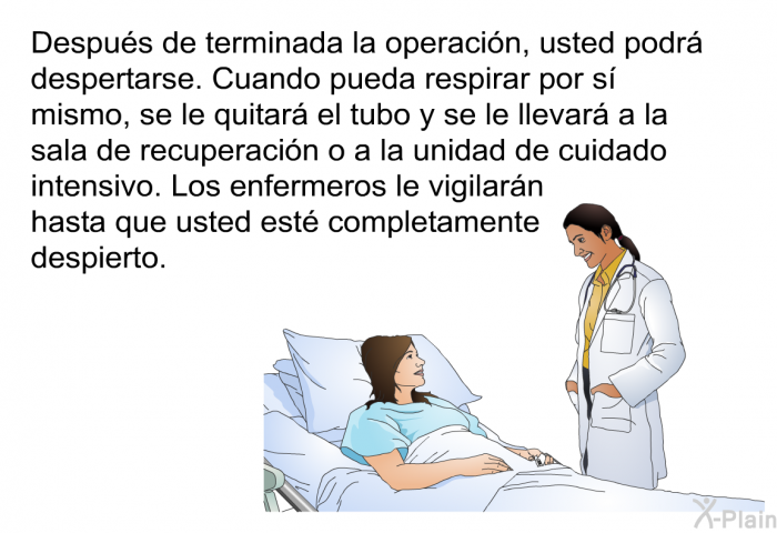 Despus de terminada la operacin, usted podr despertarse. Cuando pueda respirar por s mismo, se le quitar el tubo y se le llevar a la sala de recuperacin o a la unidad de cuidado intensivo. Los enfermeros le vigilarn hasta que usted est completamente despierto.