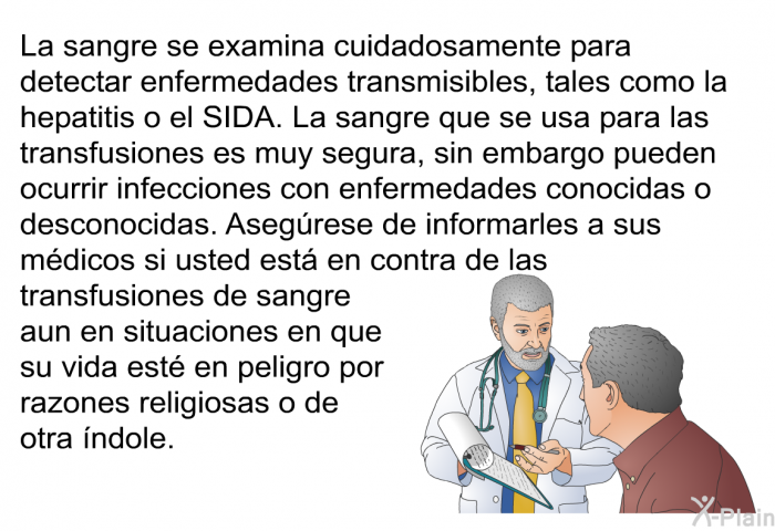 La sangre se examina cuidadosamente para detectar enfermedades transmisibles, tales como la hepatitis o el SIDA. La sangre que se usa para las transfusiones es muy segura, sin embargo pueden ocurrir infecciones con enfermedades conocidas o desconocidas. 
 Asegrese de informarles a sus mdicos si usted est en contra de las transfusiones de sangre aun en situaciones en que su vida est en peligro por razones religiosas o de otra ndole.