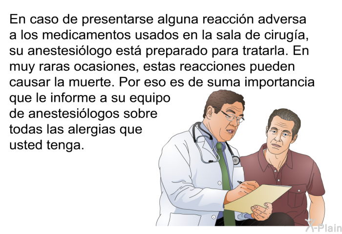 En caso de presentarse alguna reaccin adversa a los medicamentos usados en la sala de ciruga, su anestesilogo est preparado para tratarla. En muy raras ocasiones, estas reacciones pueden causar la muerte. Por eso es de suma importancia que le informe a su equipo de anestesilogos sobre todas las alergias que usted tenga.