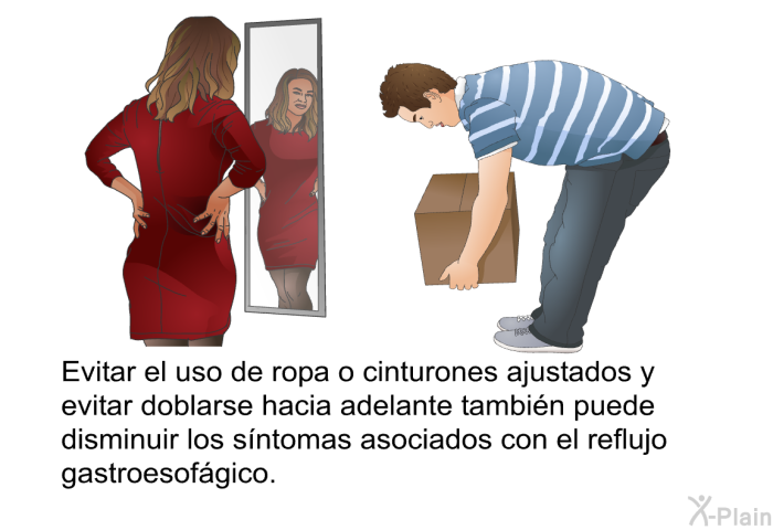 Evitar el uso de ropa o cinturones ajustados y evitar doblarse hacia adelante tambin puede disminuir los sntomas asociados con el reflujo gastroesofgico.