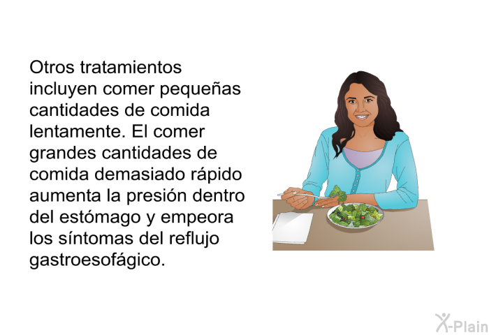 Otros tratamientos incluyen comer pequeas cantidades de comida lentamente. El comer grandes cantidades de comida demasiado rpido aumenta la presin dentro del estmago y empeora los sntomas del reflujo gastroesofgico.