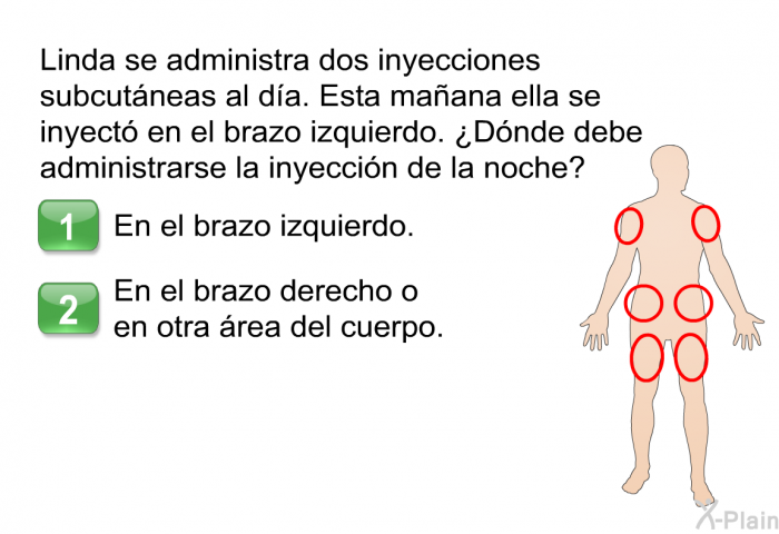 Linda se administra dos inyecciones subcutneas al da. Esta maana ella se inyect en el brazo izquierdo. ¿Dnde debe administrarse la inyeccin de la noche? Elija una de las siguientes opciones.  En el brazo izquierdo. En el brazo derecho o en otra rea del cuerpo.