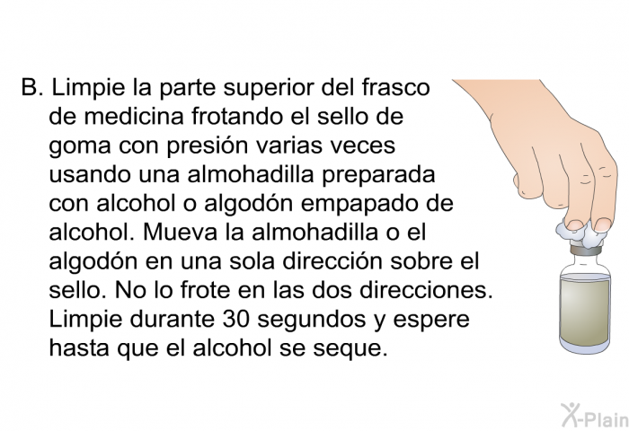 Limpie la parte superior del frasco de medicina frotando el sello de goma con presin varias veces usando una almohadilla preparada con alcohol o algodn empapado de alcohol. Mueva la almohadilla o el algodn en una sola direccin sobre el sello. No lo frote en las dos direcciones. Limpie durante 30 segundos y espere hasta que el alcohol se seque.