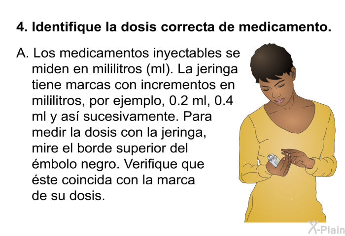 Identifique la dosis correcta de medicamento. Los medicamentos inyectables se miden en mililitros (ml). La jeringa tiene marcas con incrementos en mililitros, por ejemplo, 0.2 ml, 0.4 ml y as sucesivamente. Para medir la dosis con la jeringa, mire el borde superior del mbolo negro. Verifique que ste coincida con la marca de su dosis.