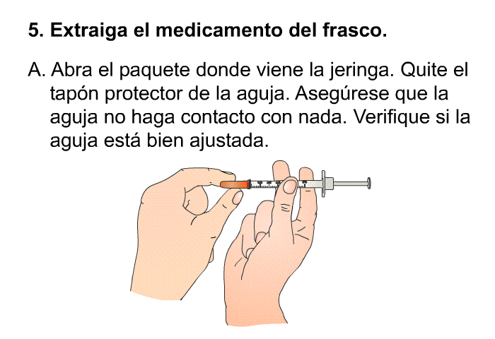 Extraiga el medicamento del frasco.  Abra el paquete donde viene la jeringa. Quite el tapn protector de la aguja. Asegrese que la aguja no haga contacto con nada. Verifique si la aguja est bien ajustada.