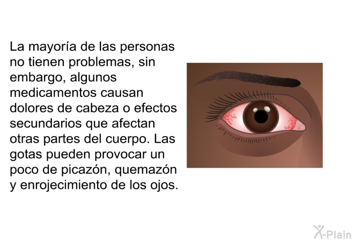 La mayora de las personas no tienen problemas, sin embargo, algunos medicamentos causan dolores de cabeza o efectos secundarios que afectan otras partes del cuerpo. Las gotas pueden provocar un poco de picazn, quemazn y enrojecimiento de los ojos.