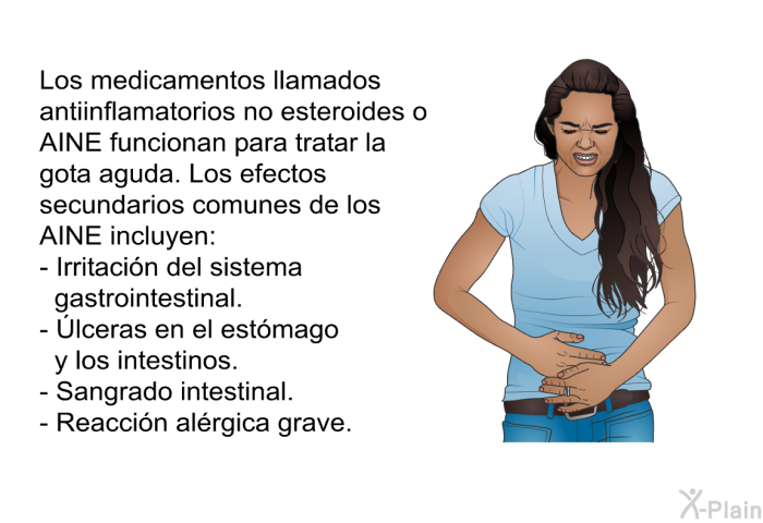 Los medicamentos llamados antiinflamatorios no esteroides o AINE funcionan para tratar la gota aguda. Los efectos secundarios comunes de los AINE incluyen:  Irritacin del sistema gastrointestinal. Úlceras en el estmago y los intestinos. Sangrado intestinal. Reaccin alrgica grave.