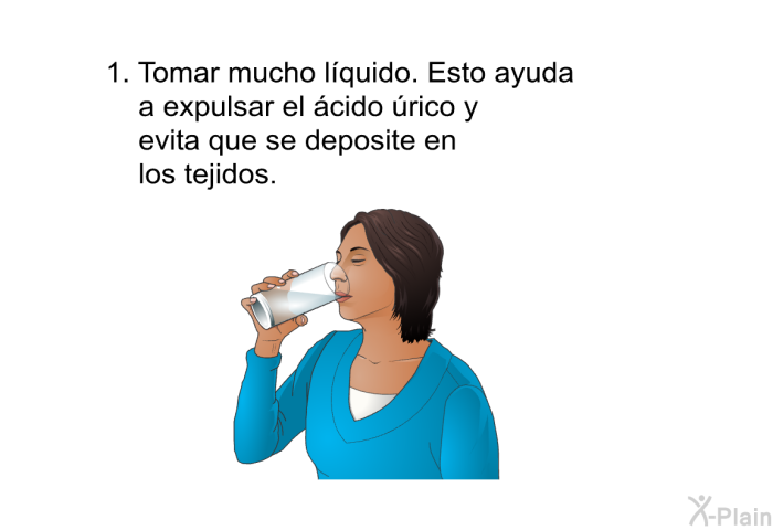Tomar mucho lquido. Esto ayuda a expulsar el cido rico y evita que se deposite en los tejidos.