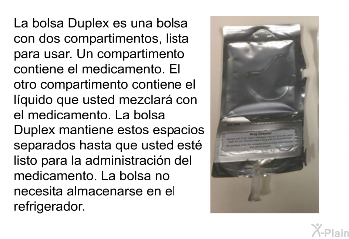 La bolsa Duplex es una bolsa con dos compartimentos, lista para usar. Un compartimento contiene el medicamento. El otro compartimento contiene el lquido que usted mezclar con el medicamento. La bolsa Duplex mantiene estos espacios separados hasta que usted est listo para la administracin del medicamento. La bolsa no necesita almacenarse en el refrigerador.