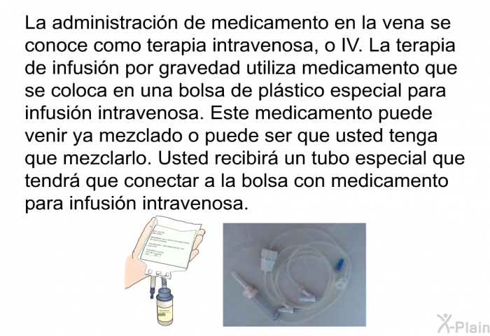 La administracin de medicamento en la vena se conoce como terapia intravenosa, o IV. La terapia de infusin por gravedad utiliza medicamento que se coloca en una bolsa de plstico especial para infusin intravenosa. Este medicamento puede venir ya mezclado o puede ser que usted tenga que mezclarlo. Usted recibir un tubo especial que tendr que conectar a la bolsa con medicamento para infusin intravenosa.