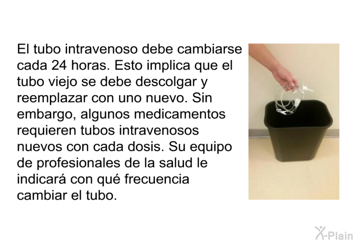 El tubo intravenoso debe cambiarse cada 24 horas. Esto implica que el tubo viejo se debe descolgar y reemplazar con uno nuevo. Sin embargo, algunos medicamentos requieren tubos intravenosos nuevos con cada dosis. Su equipo de profesionales de la salud le indicar con qu frecuencia cambiar el tubo.