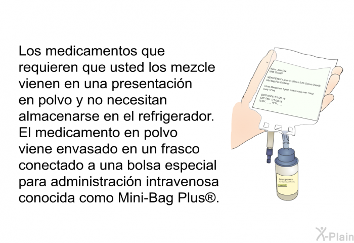 Los medicamentos que requieren que usted los mezcle vienen en una presentacin en polvo y <B>no</B> necesitan almacenarse en el refrigerador. El medicamento en polvo viene envasado en un frasco conectado a una bolsa especial para administracin intravenosa conocida como Mini-Bag Plus<SUP> </SUP>.