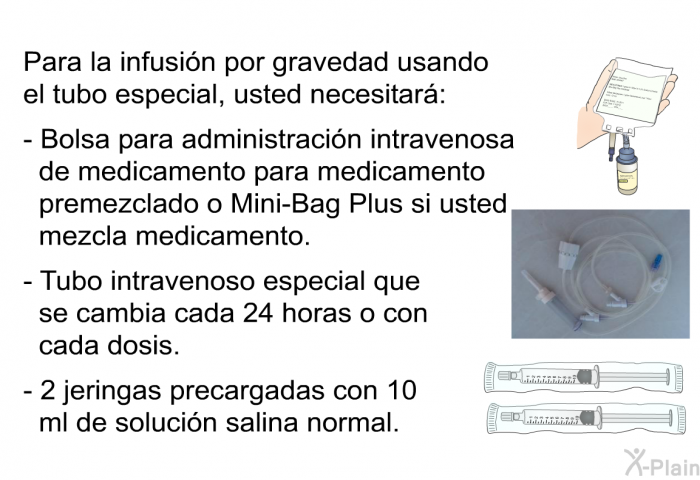 Para la infusin por gravedad usando el tubo especial, usted necesitar:  Bolsa para administracin intravenosa de medicamento para medicamento premezclado o Mini-Bag Plus si usted mezcla medicamento. Tubo intravenoso especial que se cambia cada 24 horas o con cada dosis. 2 jeringas precargadas con 10 ml de solucin salina normal.