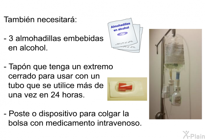 Tambin necesitar:  3 almohadillas embebidas en alcohol. Tapn que tenga un extremo cerrado para usar con un tubo que se utilice ms de una vez en 24 horas. Poste o dispositivo para colgar la bolsa con medicamento intravenoso.