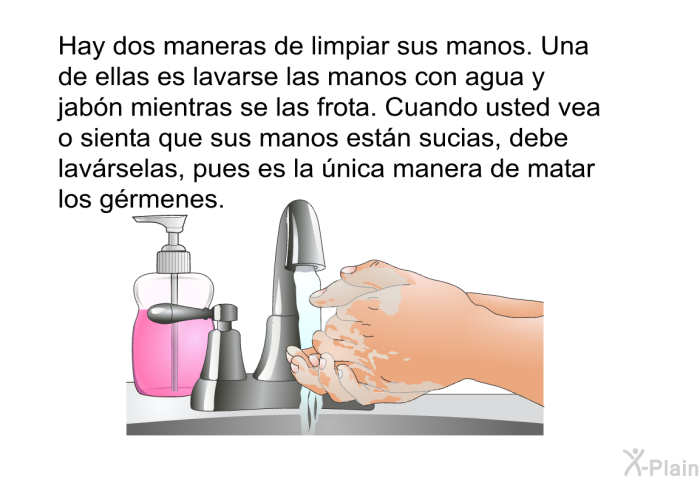 Hay dos maneras de limpiar sus manos. Una de ellas es lavarse las manos con agua y jabn mientras se las frota. Cuando usted vea o sienta que sus manos estn sucias, debe lavrselas, pues es la nica manera de matar los grmenes.