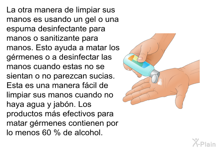 La otra manera de limpiar sus manos es usando un gel o una espuma desinfectante para manos o sanitizante para manos. Esto ayuda a matar los grmenes o a desinfectar las manos cuando estas no se sientan o no parezcan sucias. Esta es una manera fcil de limpiar sus manos cuando no haya agua y jabn. Los productos ms efectivos para matar grmenes contienen por lo menos 60 % de alcohol.