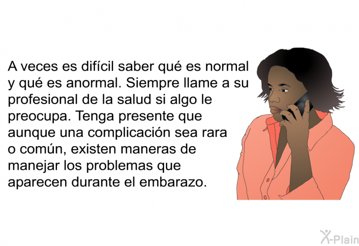 A veces es difcil saber qu es normal y qu es anormal. Siempre llame a su profesional de la salud si algo le preocupa. Tenga presente que aunque una complicacin sea rara o comn, existen maneras de manejar los problemas que aparecen durante el embarazo.