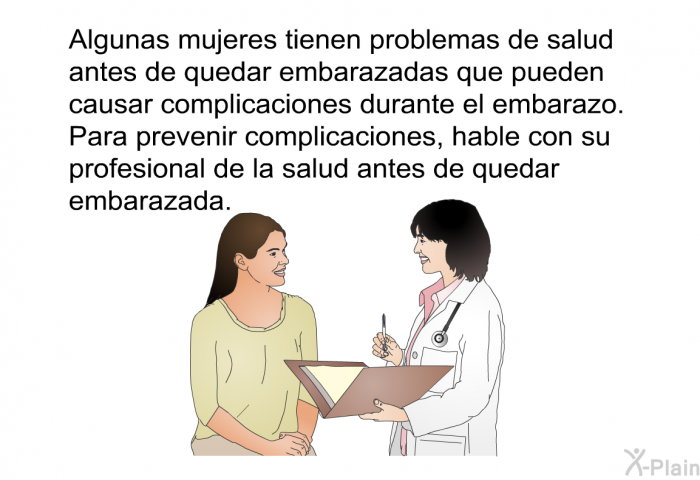 Algunas mujeres tienen problemas de salud antes de quedar embarazadas que pueden causar complicaciones durante el embarazo. Para prevenir complicaciones, hable con su profesional de la salud antes de quedar embarazada.