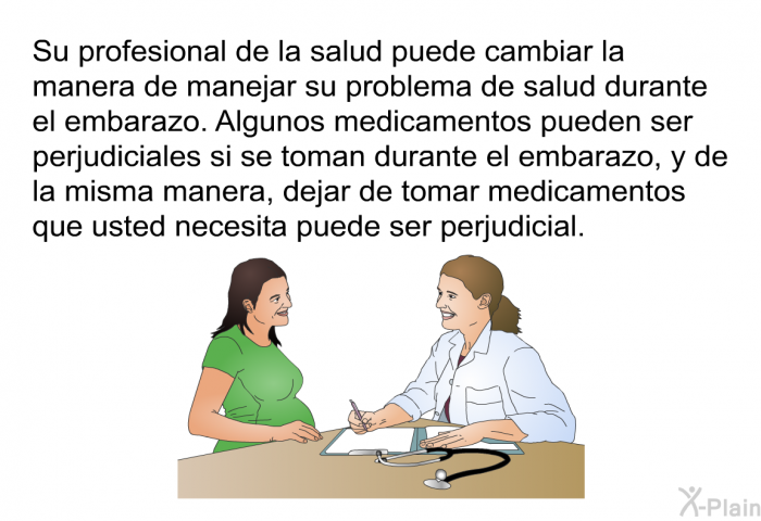 Su profesional de la salud puede cambiar la manera de manejar su problema de salud durante el embarazo. Algunos medicamentos pueden ser perjudiciales si se toman durante el embarazo, y de la misma manera, dejar de tomar medicamentos que usted necesita puede ser perjudicial.