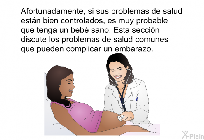 Afortunadamente, si sus problemas de salud estn bien controlados, es muy probable que tenga un beb sano. Esta seccin discute los problemas de salud comunes que pueden complicar un embarazo.