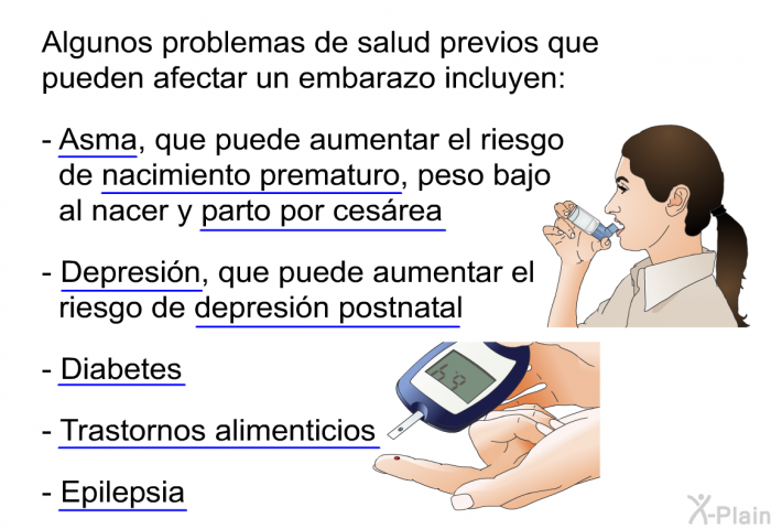 Algunos problemas de salud previos que pueden afectar un embarazo incluyen:  Asma, que puede aumentar el riesgo de nacimiento prematuro, peso bajo al nacer y parto por cesrea Depresin, que puede aumentar el riesgo de depresin postnatal Diabetes Trastornos alimenticios Epilepsia