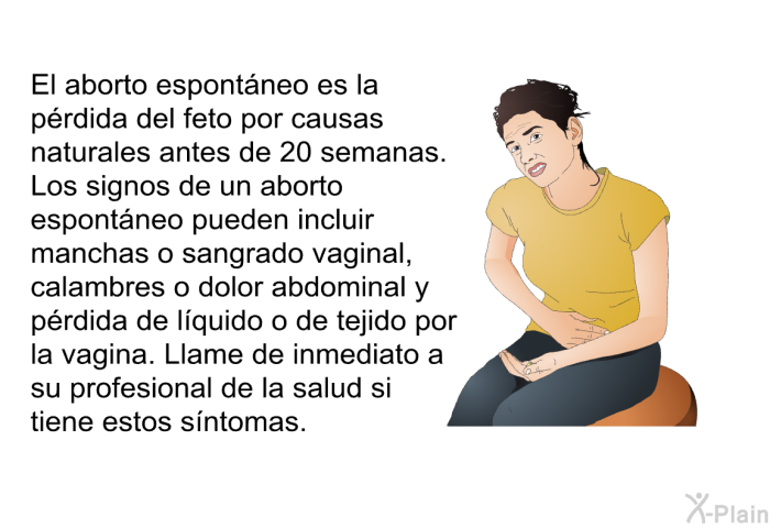 El aborto espont�neo es la p�rdida del feto por causas naturales antes de 20 semanas. Los signos de un aborto espont�neo pueden incluir manchas o sangrado vaginal, calambres o dolor abdominal y p�rdida de l�quido o de tejido por la vagina. Llame de inmediato a su profesional de la salud si tiene estos s�ntomas.