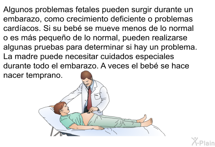 Algunos problemas fetales pueden surgir durante un embarazo, como crecimiento deficiente o problemas card�acos. Si su beb� se mueve menos de lo normal o es m�s peque�o de lo normal, pueden realizarse algunas pruebas para determinar si hay un problema. La madre puede necesitar cuidados especiales durante todo el embarazo. A veces el beb� se hace nacer temprano.