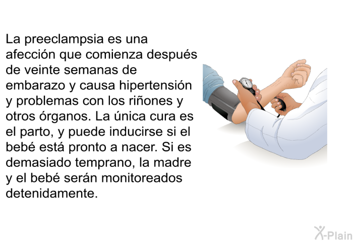 La preeclampsia es una afecci�n que comienza despu�s de veinte semanas de embarazo y causa hipertensi�n y problemas con los ri�ones y otros �rganos. La �nica cura es el parto, y puede inducirse si el beb� est� pronto a nacer. Si es demasiado temprano, la madre y el beb� ser�n monitoreados detenidamente.