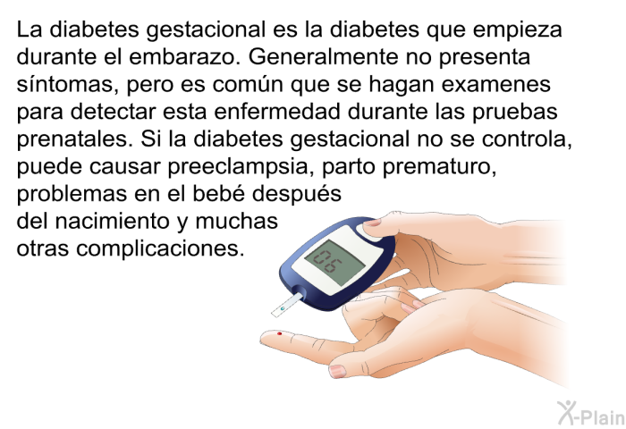 La diabetes gestacional es la diabetes que empieza durante el embarazo. Generalmente no presenta s�ntomas, pero es com�n que se hagan examenes para detectar esta enfermedad durante las pruebas prenatales. Si la diabetes gestacional no se controla, puede causar preeclampsia, parto prematuro, problemas en el beb� despu�s del nacimiento y muchas otras complicaciones.