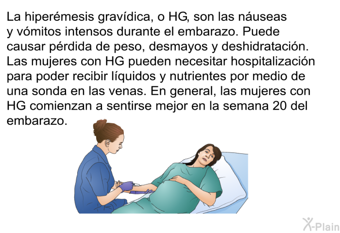 La hiper�mesis grav�dica, o HG, son las n�useas y v�mitos intensos durante el embarazo. Puede causar p�rdida de peso, desmayos y deshidrataci�n. Las mujeres con HG pueden necesitar hospitalizaci�n para poder recibir l�quidos y nutrientes por medio de una sonda en las venas. En general, las mujeres con HG comienzan a sentirse mejor en la semana 20 del embarazo.