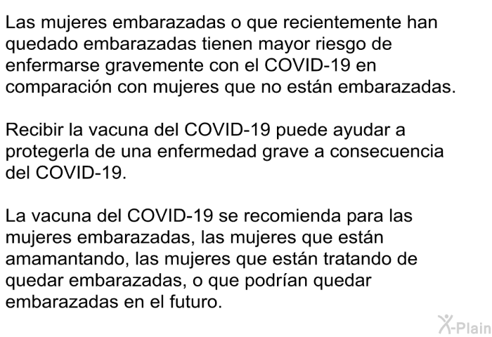 Las mujeres embarazadas o que recientemente han quedado embarazadas tienen mayor riesgo de enfermarse gravemente con el COVID-19 en comparacin con mujeres que no estn embarazadas. Recibir la vacuna del COVID-19 puede ayudar a protegerla de una enfermedad grave a consecuencia del COVID-19. La vacuna del COVID-19 se recomienda para las mujeres embarazadas, las mujeres que estn amamantando, las mujeres que estn tratando de quedar embarazadas, o que podran quedar embarazadas en el futuro.