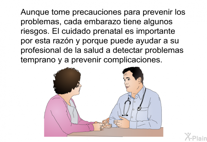 Aunque tome precauciones para prevenir los problemas, cada embarazo tiene algunos riesgos. El cuidado prenatal es importante por esta razn y porque puede ayudar a su profesional de la salud a detectar problemas temprano y a prevenir complicaciones.