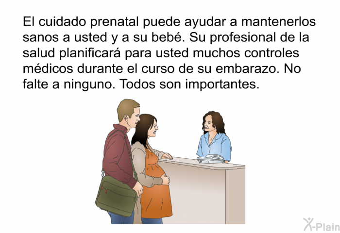 El cuidado prenatal puede ayudar a mantenerlos sanos a usted y a su beb. Su profesional de la salud planificar para usted muchos controles mdicos durante el curso de su embarazo. No falte a ninguno. Todos son importantes.