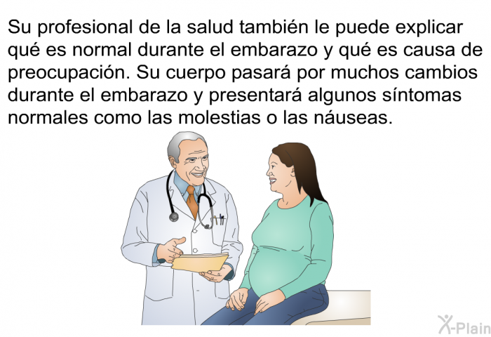 Su profesional de la salud tambin le puede explicar qu es normal durante el embarazo y qu es causa de preocupacin. Su cuerpo pasar por muchos cambios durante el embarazo y presentar algunos sntomas normales como las molestias o las nuseas.