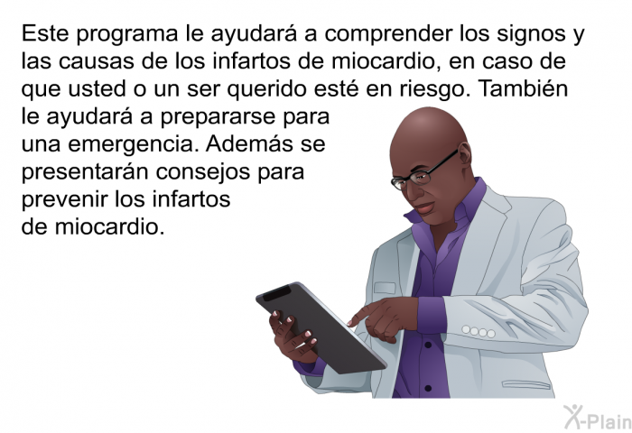 Esta informacin acerca de su salud le ayudar a comprender los signos y las causas de los infartos de miocardio, en caso de que usted o un ser querido est en riesgo. Tambin le ayudar a prepararse para una emergencia. Adems se presentarn consejos para prevenir los infartos de miocardio.